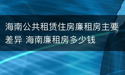 海南公共租赁住房廉租房主要差异 海南廉租房多少钱