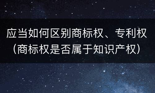 应当如何区别商标权、专利权（商标权是否属于知识产权）