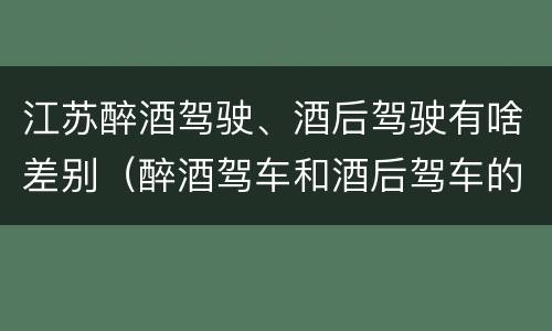 江苏醉酒驾驶、酒后驾驶有啥差别（醉酒驾车和酒后驾车的区别）