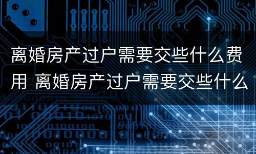 离婚房产过户需要交些什么费用 离婚房产过户需要交些什么费用和手续费