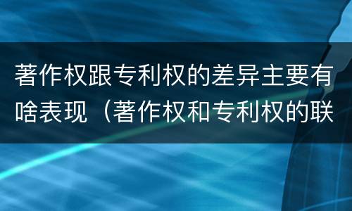 著作权跟专利权的差异主要有啥表现（著作权和专利权的联系和区别）