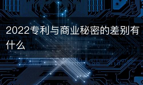 2022专利与商业秘密的差别有什么