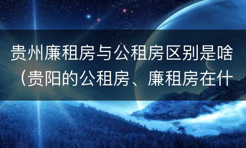 贵州廉租房与公租房区别是啥（贵阳的公租房、廉租房在什么地方?）