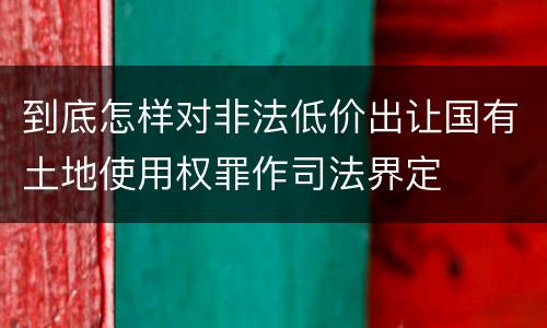 到底怎样对非法低价出让国有土地使用权罪作司法界定