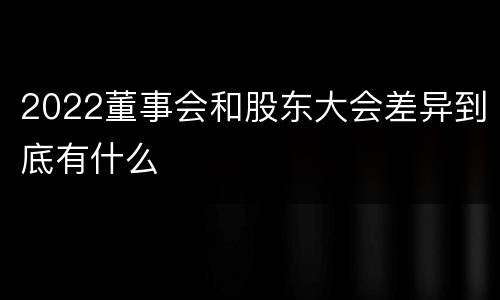 2022董事会和股东大会差异到底有什么