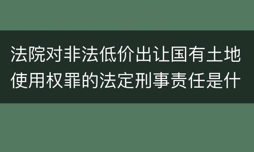 法院对非法低价出让国有土地使用权罪的法定刑事责任是什么样的