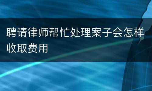 聘请律师帮忙处理案子会怎样收取费用