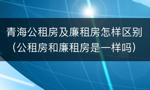 青海公租房及廉租房怎样区别（公租房和廉租房是一样吗）