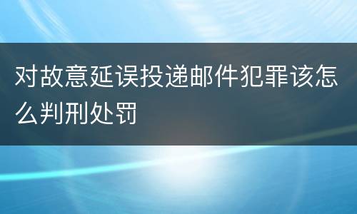 对故意延误投递邮件犯罪该怎么判刑处罚