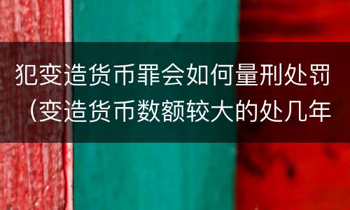 犯变造货币罪会如何量刑处罚（变造货币数额较大的处几年以下有期徒刑）