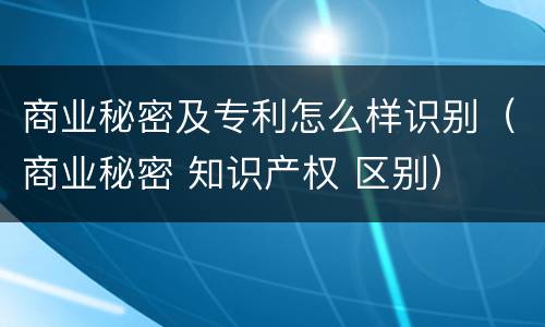 商业秘密及专利怎么样识别（商业秘密 知识产权 区别）