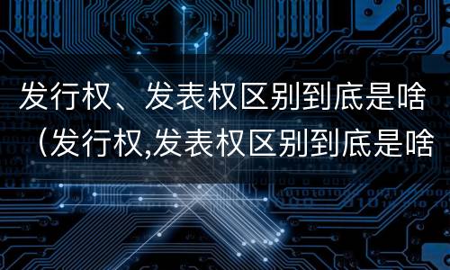 发行权、发表权区别到底是啥（发行权,发表权区别到底是啥意思）