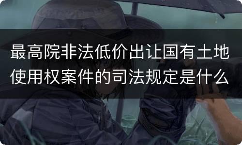 最高院非法低价出让国有土地使用权案件的司法规定是什么