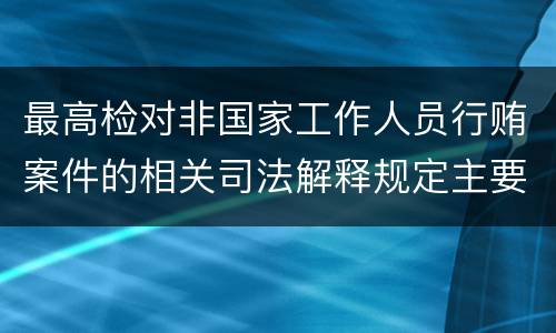 最高检对非国家工作人员行贿案件的相关司法解释规定主要内容包括什么