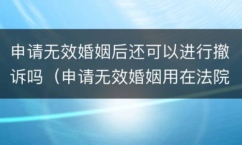 申请无效婚姻后还可以进行撤诉吗（申请无效婚姻用在法院多长时间）