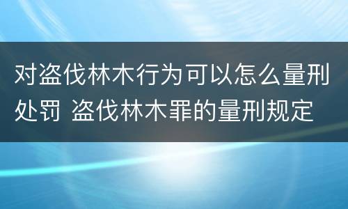 对盗伐林木行为可以怎么量刑处罚 盗伐林木罪的量刑规定