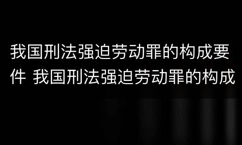 我国刑法强迫劳动罪的构成要件 我国刑法强迫劳动罪的构成要件是什么