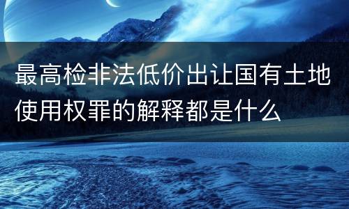 最高检非法低价出让国有土地使用权罪的解释都是什么