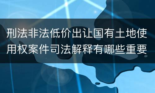 刑法非法低价出让国有土地使用权案件司法解释有哪些重要规定