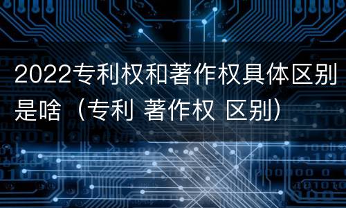 2022专利权和著作权具体区别是啥（专利 著作权 区别）