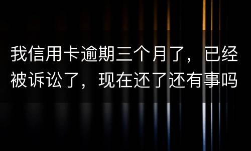 我信用卡逾期三个月了，已经被诉讼了，现在还了还有事吗