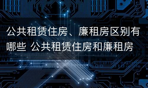 公共租赁住房、廉租房区别有哪些 公共租赁住房和廉租房