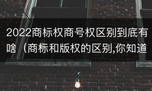 2022商标权商号权区别到底有啥（商标和版权的区别,你知道多少?）