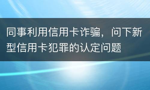 同事利用信用卡诈骗，问下新型信用卡犯罪的认定问题