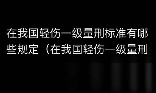 在我国轻伤一级量刑标准有哪些规定（在我国轻伤一级量刑标准有哪些规定和标准）