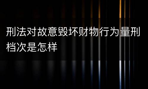 刑法对故意毁坏财物行为量刑档次是怎样