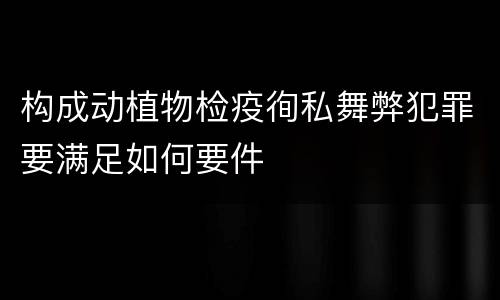 构成动植物检疫徇私舞弊犯罪要满足如何要件