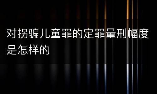 对拐骗儿童罪的定罪量刑幅度是怎样的