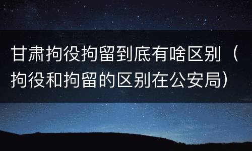 甘肃拘役拘留到底有啥区别（拘役和拘留的区别在公安局）