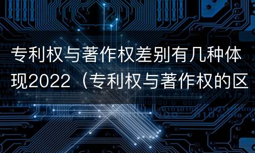 专利权与著作权差别有几种体现2022（专利权与著作权的区别）