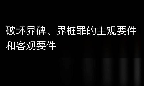 破坏界碑、界桩罪的主观要件和客观要件