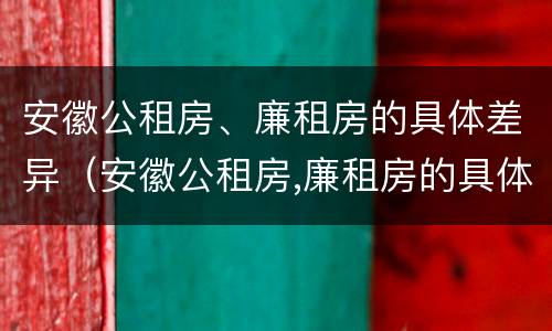 安徽公租房、廉租房的具体差异（安徽公租房,廉租房的具体差异有哪些）