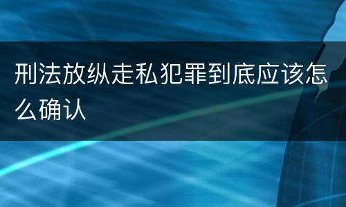 刑法放纵走私犯罪到底应该怎么确认