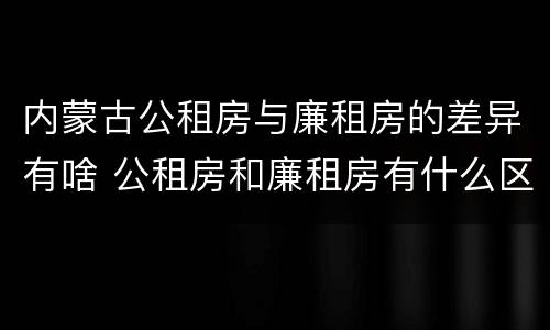 内蒙古公租房与廉租房的差异有啥 公租房和廉租房有什么区别,哪个更好点