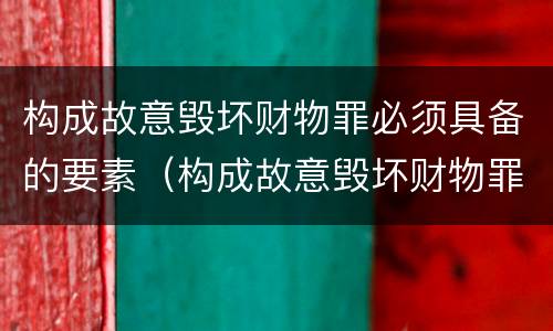 构成故意毁坏财物罪必须具备的要素（构成故意毁坏财物罪必须具备的要素有哪些）