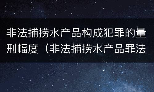 非法捕捞水产品构成犯罪的量刑幅度（非法捕捞水产品罪法律条款）