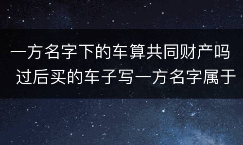 一方名字下的车算共同财产吗 过后买的车子写一方名字属于夫妻共同财产吗