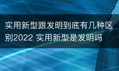 实用新型跟发明到底有几种区别2022 实用新型是发明吗