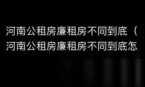 河南公租房廉租房不同到底（河南公租房廉租房不同到底怎么办）