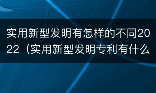 实用新型发明有怎样的不同2022（实用新型发明专利有什么用）