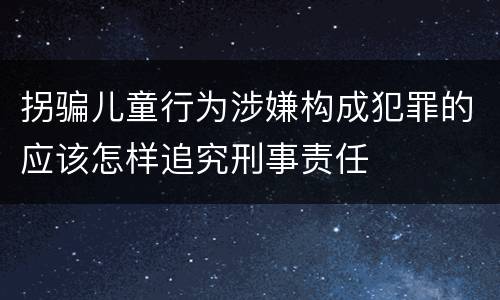 拐骗儿童行为涉嫌构成犯罪的应该怎样追究刑事责任