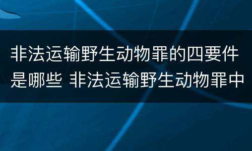 非法运输野生动物罪的四要件是哪些 非法运输野生动物罪中运输的认定