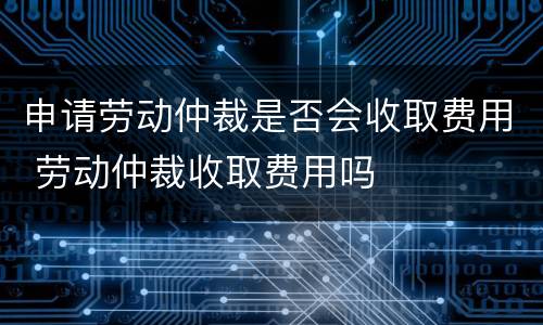 申请劳动仲裁是否会收取费用 劳动仲裁收取费用吗