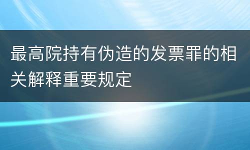 最高院持有伪造的发票罪的相关解释重要规定