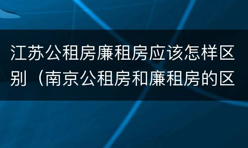 江苏公租房廉租房应该怎样区别（南京公租房和廉租房的区别）