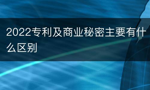 2022专利及商业秘密主要有什么区别